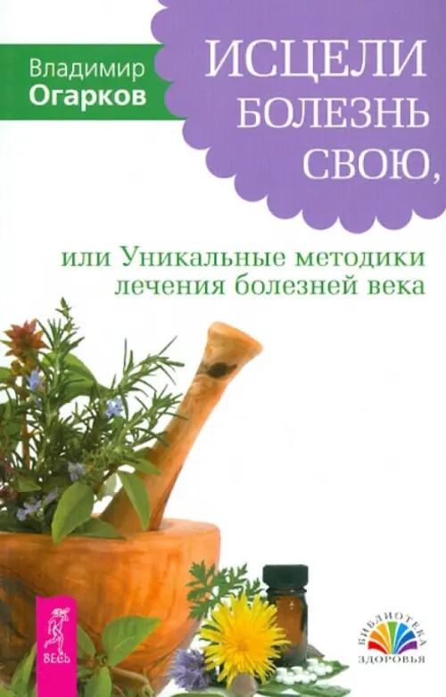 Исцели болезнь свою, или Уникальные методики лечения болезней века: фибриом, миом, опухолей, бронхиальной астмы, варикозного расширения вен, язвы желудка, суставов и других заболеваний